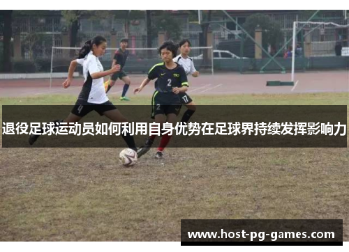 退役足球运动员如何利用自身优势在足球界持续发挥影响力