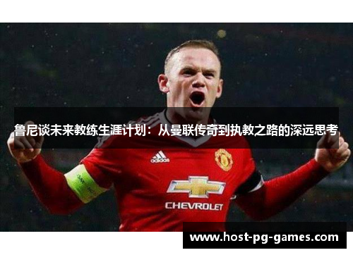 鲁尼谈未来教练生涯计划：从曼联传奇到执教之路的深远思考